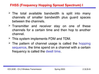 Spring 2003
ICS 243E - Ch.2 Wireless Transmission 2.43
2.32.1
FHSS (Frequency Hopping Spread Spectrum) I
 The total available bandwidth is split into many
channels of smaller bandwidth plus guard spaces
between the channels.
 Transmitter and receiver stay on one of these
channels for a certain time and then hop to another
channel.
 This system implements FDM and TDM.
 The pattern of channel usage is called the hopping
sequence, the time spend on a channel with a certain
frequency is called the dwell time.
 