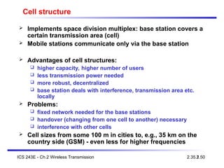 ICS 243E - Ch.2 Wireless Transmission 2.50
Cell structure
 Implements space division multiplex: base station covers a
certain transmission area (cell)
 Mobile stations communicate only via the base station
 Advantages of cell structures:
 higher capacity, higher number of users
 less transmission power needed
 more robust, decentralized
 base station deals with interference, transmission area etc.
locally
 Problems:
 fixed network needed for the base stations
 handover (changing from one cell to another) necessary
 interference with other cells
 Cell sizes from some 100 m in cities to, e.g., 35 km on the
country side (GSM) - even less for higher frequencies
2.35.1
 