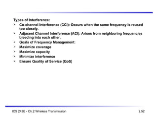 Types of Interference:
 Co-channel Interference (CCI): Occurs when the same frequency is reused
too closely.
 Adjacent Channel Interference (ACI): Arises from neighboring frequencies
bleeding into each other.
 Goals of Frequency Management:
 Maximize coverage
 Maximize capacity
 Minimize interference
 Ensure Quality of Service (QoS)
ICS 243E - Ch.2 Wireless Transmission 2.52
 
