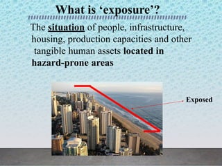 What is ‘exposure’?
The situation of people, infrastructure,
housing, production capacities and other
tangible human assets located in
hazard-prone areas
Exposed
 