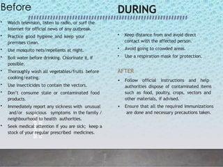 BE
SMART
BE
PREPARED
1
0
Before
• Watch television, listen to radio, or surf the
Internet for official news of any outbreak.
• Practice good hygiene and keep your
premises clean.
• Use mosquito nets/repellents at night.
• Boil water before drinking. Chlorinate it, if
possible.
• Thoroughly wash all vegetables/fruits before
cooking/eating.
• Use insecticides to contain the vectors.
• Don’t consume stale or contaminated food
products.
• Immediately report any sickness with unusual
and/or suspicious symptoms in the family /
neighbourhood to health authorities.
• Seek medical attention if you are sick; keep a
stock of your regular prescribed medicines.
DURING
• Keep distance from and avoid direct
contact with the affected person.
• Avoid going to crowded areas.
• Use a respiration mask for protection.
AFTER
• Follow official instructions and help
authorities dispose of contaminated items
such as food, poultry, crops, vectors and
other materials, if advised.
• Ensure that all the required immunizations
are done and necessary precautions taken.
 