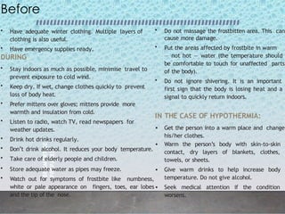 BE
SMART
BE
PREPARED
2
0
Before
• Have adequate winter clothing. Multiple layers of
clothing is also useful.
• Have emergency supplies ready.
DURING
• Stay indoors as much as possible, minimise travel to
prevent exposure to cold wind.
• Keep dry. If wet, change clothes quickly to prevent
loss of body heat.
• Prefer mittens over gloves; mittens provide more
warmth and insulation from cold.
• Listen to radio, watch TV, read newspapers for
weather updates.
• Drink hot drinks regularly.
• Don’t drink alcohol. It reduces your body temperature.
• Take care of elderly people and children.
• Store adequate water as pipes may freeze.
• Watch out for symptoms of frostbite like numbness,
white or pale appearance on fingers, toes, ear lobes
and the tip of the nose.
• Do not massage the frostbitten area. This can
cause more damage.
• Put the areas affected by frostbite in warm
— not hot — water (the temperature should
be comfortable to touch for unaffected parts
of the body).
• Do not ignore shivering. It is an important
first sign that the body is losing heat and a
signal to quickly return indoors.
IN THE CASE OF HYPOTHERMIA:
• Get the person into a warm place and change
his/her clothes.
• Warm the person’s body with skin-to-skin
contact, dry layers of blankets, clothes,
towels, or sheets.
• Give warm drinks to help increase body
temperature. Do not give alcohol.
• Seek medical attention if the condition
worsens.
 