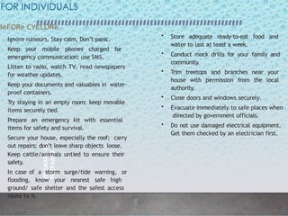 BE
SMART
BE
PREPARED
2
4
FOR INDIVIDUALS
BeFORe CYCLONe
• Ignore rumours, Stay calm, Don’t panic.
• Keep your mobile phones charged for
emergency communication; use SMS.
• Listen to radio, watch TV, read newspapers
for weather updates.
• Keep your documents and valuables in water-
proof containers.
• Try staying in an empty room; keep movable
items securely tied.
• Prepare an emergency kit with essential
items for safety and survival.
• Secure your house, especially the roof; carry
out repairs; don’t leave sharp objects loose.
• Keep cattle/animals untied to ensure their
safety.
• In case of a storm surge/tide warning, or
flooding, know your nearest safe high
ground/ safe shelter and the safest access
route to it.
• Store adequate ready-to-eat food and
water to last at least a week.
• Conduct mock drills for your family and
community.
• Trim treetops and branches near your
house with permission from the local
authority.
• Close doors and windows securely.
• Evacuate immediately to safe places when
directed by government officials.
• Do not use damaged electrical equipment.
Get them checked by an electrician first.
 