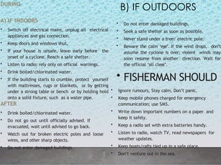 2
6
DURING
A) IF INDOORS
• Switch off electrical mains, unplug all electrical
appliances and gas connection.
• Keep doors and windows shut.
• If your house is unsafe, leave early before the
onset of a cyclone. Reach a safe shelter.
• Listen to radio; rely only on official warnings.
• Drink boiled/chlorinated water.
• If the building starts to crumble, protect yourself
with mattresses, rugs or blankets, or by getting
under a strong table or bench or by holding hold
onto a solid fixture, such as a water pipe.
AFTER
• Drink boiled/chlorinated water.
• Do not go out until officially advised. If
evacuated, wait until advised to go back.
• Watch out for broken electric poles and loose
wires, and other sharp objects.
• Do not enter damaged buildings.
• Do not enter damaged buildings.
• Seek a safe shelter as soon as possible.
• Never stand under a tree/ electric pole.
• Beware the calm ‘eye’. If the wind drops, don’t
assume the cyclone is over; violent winds may
soon resume from another direction. Wait for
the official ‘all clear’.
• FISHERMAN SHOULD
B) IF OUTDOORS
• Ignore rumours, Stay calm, Don’t panic.
• Keep mobile phones charged for emergency
communication; use SMS.
• Write down important numbers on a paper and
keep it safely.
• Keep a radio set with extra batteries handy.
• Listen to radio, watch TV, read newspapers for
weather updates.
• Keep boats/rafts tied up in a safe place.
• Don’t venture out in the sea.
 