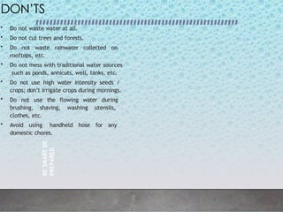BE
SMART
BE
PREPARED
3
2
DON’TS
• Do not waste water at all.
• Do not cut trees and forests.
• Do not waste rainwater collected on
rooftops, etc.
• Do not mess with traditional water sources
such as ponds, annicuts, well, tanks, etc.
• Do not use high water intensity seeds /
crops; don’t irrigate crops during mornings.
• Do not use the flowing water during
brushing, shaving, washing utensils,
clothes, etc.
• Avoid using handheld hose for any
domestic chores.
 