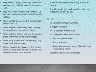 • Drop under a table; Cover your head with
one hand and Hold the table till the tremors
last.
• Stay away from mirrors and windows. Do
not exit the building while the earth is still
shaking.
• Move outside as soon as the tremors stop.
Do not use a lift.
• When outside, move away from buildings,
trees, walls and poles/electric lines.
• When inside a vehicle, pull over in an open
place and remain inside; avoid bridges.
• When in a structurally safe building, stay
inside until shaking stops.
• Protect yourself by staying in the corner/
under a strong table or bed/ an inside wall
away from mirrors and windows.
• If near an exit, leave the building as soon as
possible.
• If inside an old and weak structure, take the
fastest and safest way out.
AFTER
• Do not enter damaged buildings.
• If trapped in rubble:
— Do not light a matchstick.
— Cover your mouth with a cloth.
— Tap on a pipe or a wall.
— Sound a whistle.
— Shout only as a last resort. This will help
you conserve energy.
• Use stairs and not lifts or elevators.
 