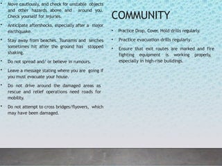 • Move cautiously, and check for unstable objects
and other hazards above and around you.
Check yourself for injuries.
• Anticipate aftershocks, especially after a major
earthquake.
• Stay away from beaches. Tsunamis and seiches
sometimes hit after the ground has stopped
shaking.
• Do not spread and/ or believe in rumours.
• Leave a message stating where you are going if
you must evacuate your house.
• Do not drive around the damaged areas as
rescue and relief operations need roads for
mobility.
• Do not attempt to cross bridges/flyovers, which
may have been damaged.
COMMUNITY
• Practice Drop, Cover
, Hold drills regularly.
• Practice evacuation drills regularly.
• Ensure that exit routes are marked and fire
fighting equipment is working properly,
especially in high-rise buildings.
 