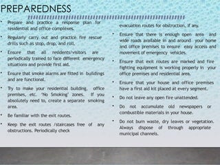 PREPAREDNESS
• Prepare and practice a response plan for
residential and office complexes.
• Regularly carry out and practice fire rescue
drills such as stop, drop, and roll.
• Ensure that all residents/visitors are
periodically trained to face different emergency
situations and provide first aid.
• Ensure that smoke alarms are fitted in buildings
and are functional.
• Try to make your residential building, office
premises, etc. ‘No Smoking’ zones. If you
absolutely need to, create a separate smoking
area.
• Be familiar with the exit routes.
• Keep the exit routes /staircases free of any
obstructions. Periodically check
evacuation routes for obstruction, if any.
• Ensure that there is enough open area and
wide roads available in and around your home
and office premises to ensure easy access and
movement of emergency vehicles.
• Ensure that exit routes are marked and fire
fighting equipment is working properly in your
office premises and residential area.
• Ensure that your house and office premises
have a first aid kit placed at every segment.
• Do not leave any open fire unattended.
• Do not accumulate old newspapers or
combustible materials in your house.
• Do not burn waste, dry leaves or vegetation.
Always dispose of through appropriate
municipal channels.
 