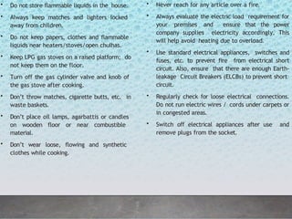 • Do not store flammable liquids in the house.
• Always keep matches and lighters locked
away from children.
• Do not keep papers, clothes and flammable
liquids near heaters/stoves/open chulhas.
• Keep LPG gas stoves on a raised platform; do
not keep them on the floor.
• Turn off the gas cylinder valve and knob of
the gas stove after cooking.
• Don’t throw matches, cigarette butts, etc. in
waste baskets.
• Don’t place oil lamps, agarbattis or candles
on wooden floor or near combustible
material.
• Don’t wear loose, flowing and synthetic
clothes while cooking.
• Never reach for any article over a fire.
• Always evaluate the electric load requirement for
your premises and ensure that the power
company supplies electricity accordingly. This
will help avoid heating due to overload.
• Use standard electrical appliances, switches and
fuses, etc. to prevent fire from electrical short
circuit. Also, ensure that there are enough Earth-
leakage Circuit Breakers (ELCBs) to prevent short
circuit.
• Regularly check for loose electrical connections.
Do not run electric wires / cords under carpets or
in congested areas.
• Switch off electrical appliances after use and
remove plugs from the socket.
 