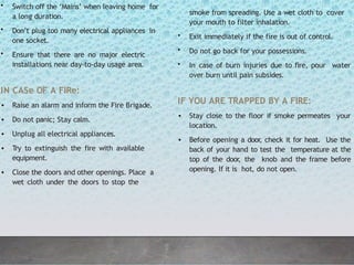 • Switch off the ‘Mains’ when leaving home for
a long duration.
• Don’t plug too many electrical appliances in
one socket.
• Ensure that there are no major electric
installations near day-to-day usage area.
IN CASe OF A FIRe:
• Raise an alarm and inform the Fire Brigade.
• Do not panic; Stay calm.
• Unplug all electrical appliances.
• Try to extinguish the fire with available
equipment.
• Close the doors and other openings. Place a
wet cloth under the doors to stop the
smoke from spreading. Use a wet cloth to cover
your mouth to filter inhalation.
• Exit immediately if the fire is out of control.
• Do not go back for your possessions.
• In case of burn injuries due to fire, pour water
over burn until pain subsides.
IF YOU ARE TRAPPED BY A FIRE:
• Stay close to the floor if smoke permeates your
location.
• Before opening a door, check it for heat. Use the
back of your hand to test the temperature at the
top of the door
, the knob and the frame before
opening. If it is hot, do not open.
 