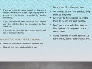 • If you are unable to escape through a door
, use a
window. However, if it is too high to jump from a
window, try to attract attention by waving
something.
• If you can leave the room, close the door behind
you - this will slow down the progress of the fire.
Crawl low.
• If your clothes catch fire, drop to the ground and
roll to extinguish flames.
IN CASE YOU HEAR THE FIRE ALARM:
• Leave the premises by the nearest available exit.
• Close all doors and windows behind you.
• Do not use lifts. Use staircases.
• On arrival of the fire service, help
them to help you.
• Give way to fire engines to enable
them to reach the spot quickly.
• Don’t park your vehicles close to
fire hydrants/underground static
water tanks.
• Guide firemen to water sources i.e.
tube wells, ponds, static tanks, etc.
 