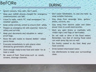 BeFORe
• Ignore rumours, Stay calm, Don’t panic.
• Keep your mobile phones charged for emergency
communication; use SMS.
• Listen to radio, watch TV, read newspapers for
weather updates.
• Keep cattle/animals untied to ensure their safety.
• Prepare an emergency kit with essential items for
safety and survival.
• Keep your documents and valuables in water-
proof bags.
• Know the safe routes to nearest shelter/ raised
pucca house.
• Evacuate immediately to safe places when
directed by government officials.
• Store enough ready-to-eat food and water for at
least a week.
• Be aware of flash flood areas such as canals,
streams, drainage channels.
DURING
• Don’t enter floodwaters. In case you need to,
wear suitable footwear.
• Stay away from sewerage lines, gutters,
drains, culverts, etc.
• Stay away from electric poles and fallen
power lines to avoid electrocution.
• Mark any open drains or manholes with
visible signs (red flags or barricades).
• Do not walk or drive in the flood waters.
Remember
, two feet of moving flood water
can wash away big cars as well.
• Eat freshly cooked or dry food. Keep your
food covered.
• Drink boiled/chlorinated water.
• Use disinfectants to keep your surroundings
clean.
 