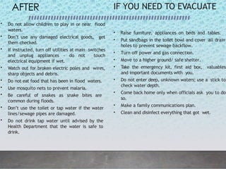AFTER
• Do not allow children to play in or near flood
waters.
• Don’t use any damaged electrical goods, get
them checked.
• If instructed, turn off utilities at main switches
and unplug appliances - do not touch
electrical equipment if wet.
• Watch out for broken electric poles and wires,
sharp objects and debris.
• Do not eat food that has been in flood waters.
• Use mosquito nets to prevent malaria.
• Be careful of snakes as snake bites are
common during floods.
• Don’t use the toilet or tap water if the water
lines/sewage pipes are damaged.
• Do not drink tap water until advised by the
Health Department that the water is safe to
drink.
IF YOU NEED TO EVACUATE
• Raise furniture, appliances on beds and tables.
• Put sandbags in the toilet bowl and cover all drain
holes to prevent sewage backflow.
• Turn off power and gas connection.
• Move to a higher ground/ safe shelter.
• Take the emergency kit, first aid box, valuables
and important documents with you.
• Do not enter deep, unknown waters; use a stick to
check water depth.
• Come back home only when officials ask you to do
so.
• Make a family communications plan.
• Clean and disinfect everything that got wet.
 