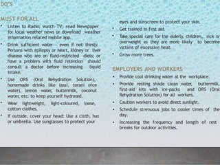 DO’S
MUST FOR ALL
• Listen to Radio; watch TV; read Newspaper
for local weather news or download weather
information related mobile app.
• Drink sufficient water - even if not thirsty.
Persons with epilepsy or heart, kidney or liver
disease who are on fluid-restricted diets; or
have a problem with fluid retention should
consult a doctor before increasing liquid
intake.
• Use ORS (Oral Rehydration Solution),
homemade drinks like lassi, torani (rice
water), lemon water
, buttermilk, coconut
water
, etc. to keep yourself hydrated.
• Wear lightweight, light-coloured, loose,
cotton clothes.
• If outside, cover your head: Use a cloth, hat
or umbrella. Use sunglasses to protect your
eyes and sunscreen to protect your skin.
• Get trained in first aid.
• Take special care for the elderly, children, sick or
overweight as they are more likely to become
victims of excessive heat.
• Grow more trees.
EMPLOYERS AND WORKERS
• Provide cool drinking water at the workplace.
• Provide resting shade clean water
, buttermilk,
first-aid kits with ice-packs and ORS (Oral
Rehydration Solution) for all workers.
• Caution workers to avoid direct sunlight.
• Schedule strenuous jobs to cooler times of the
day.
• Increasing the frequency and length of rest
breaks for outdoor activities.
 
