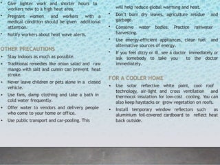 • Give lighter work and shorter hours to
workers new to a high heat area.
• Pregnant women and workers with a
medical condition should be given additional
attention.
• Notify workers about heat wave alerts.
OTHER PRECAUTIONS
• Stay indoors as much as possible.
• Traditional remedies like onion salad and raw
mango with salt and cumin can prevent heat
stroke.
• Never leave children or pets alone in a closed
vehicle.
• Use fans, damp clothing and take a bath in
cold water frequently.
• Offer water to vendors and delivery people
who come to your home or office.
• Use public transport and car-pooling. This
will help reduce global warming and heat.
• Don’t burn dry leaves, agriculture residue and
garbage.
• Conserve water bodies. Practice rainwater
harvesting.
• Use energy-efficient appliances, clean fuel and
alternative sources of energy.
• If you feel dizzy or ill, see a doctor immediately or
ask somebody to take you to the doctor
immediately.
FOR A COOLER HOME
• Use solar reflective white paint, cool roof
technology, air-light and cross ventilation and
thermocol insulation for low-cost cooling. You can
also keep haystacks or grow vegetation on roofs.
• Install temporary window reflectors such as
aluminium foil-covered cardboard to reflect heat
back outside.
 