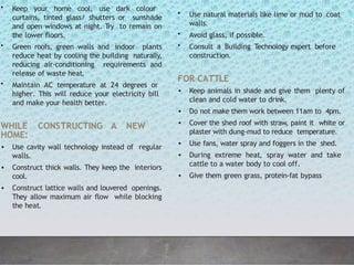 • Keep your home cool, use dark colour
curtains, tinted glass/ shutters or sunshade
and open windows at night. Try to remain on
the lower floors.
• Green roofs, green walls and indoor plants
reduce heat by cooling the building naturally,
reducing air-conditioning requirements and
release of waste heat.
• Maintain AC temperature at 24 degrees or
higher. This will reduce your electricity bill
and make your health better.
WHILE CONSTRUCTING A NEW
HOME:
• Use cavity wall technology instead of regular
walls.
• Construct thick walls. They keep the interiors
cool.
• Construct lattice walls and louvered openings.
They allow maximum air flow while blocking
the heat.
• Use natural materials like lime or mud to coat
walls.
• Avoid glass, if possible.
• Consult a Building Technology expert before
construction.
FOR CATTLE
• Keep animals in shade and give them plenty of
clean and cold water to drink.
• Do not make them work between 11am to 4pm.
• Cover the shed roof with straw, paint it white or
plaster with dung-mud to reduce temperature.
• Use fans, water spray and foggers in the shed.
• During extreme heat, spray water and take
cattle to a water body to cool off.
• Give them green grass, protein-fat bypass
 