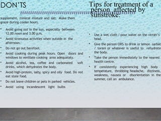 supplement, mineral mixture and salt. Make them
graze during cooler hours.
DON’TS
• Avoid going out in the sun, especially between
12.00 noon and 3.00 p.m.
• Avoid strenuous activities when outside in the
afternoon.
• Do not go out barefoot.
• Avoid cooking during peak hours. Open doors and
windows to ventilate cooking area adequately.
• Avoid alcohol, tea, coffee and carbonated soft
drinks, which dehydrates the body.
• Avoid high-protein, salty, spicy and oily food. Do not
eat stale food.
• Do not leave children or pets in parked vehicles.
• Avoid using incandescent light bulbs
• Use a wet cloth / pour water on the victim’s
head.
• Give the person ORS to drink or lemon sarbat
/ torani or whatever is useful to rehydrate
the body.
• Take the person immediately to the nearest
health centre.
• If consistently experiencing high body
temperature, throbbing headache, dizziness,
weakness, nausea or disorientation in the
summer, call an ambulance.
Tips for treatment of a
person affected by
sunstroke:
 