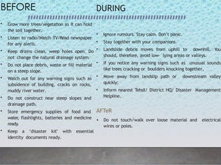 BEFORE
• Grow more trees/vegetation as it can hold
the soil together.
• Listen to radio/Watch TV/Read newspaper
for any alerts.
• Keep drains clean, weep holes open. Do
not change the natural drainage system.
• Do not place debris, waste or fill material
on a steep slope.
• Watch out for any warning signs such as
subsidence of building, cracks on rocks,
muddy river water.
• Do not construct near steep slopes and
drainage path.
• Store emergency supplies of food and
water
, flashlights, batteries and medicine
ready.
• Keep a ‘disaster kit’ with essential
identity documents ready.
DURING
• Ignore rumours. Stay calm. Don’t panic.
• Stay together with your companions.
• Landslide debris moves from uphill to downhill. You
should, therefore, avoid low- lying areas or valleys.
• If you notice any warning signs such as unusual sounds
like trees cracking or boulders knocking together,
• Move away from landslip path or downstream valley
quickly;
• Inform nearest Tehsil/ District HQ/ Disaster Management
Helpline.
AFTeR
• Do not touch/walk over loose material and electrical
wires or poles.
 