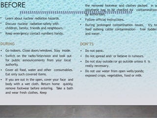 BEFORE
• Learn about nuclear radiation hazards.
• Discuss nuclear radiation safety with
children, family, friends and neighbours.
• Keep emergency contact numbers handy.
DURING
• Go indoors. Close doors/windows. Stay inside.
• Switch on the radio/television and look out
for public announcements from your local
authority.
• Cover all food, water and other consumables.
Eat only such covered items.
• If you are out in the open, cover your face and
body with a wet cloth. Return home quickly,
remove footwear before entering. Take a bath
and wear fresh clothes. Keep
the removed footwear and clothes packed in a
polythene bag to be checked for contamination
by authorities.
• Follow official instructions.
• During prolonged contamination issues, try to
feed milking cattle contamination- free fodder
and water.
DON’TS
• Do not panic.
• Do not spread and/ or believe in rumours.
• Do not stay outside/or go outside unless it is
really necessary.
• Do not use water from open wells/ponds;
exposed crops, vegetables, food or milk.
 