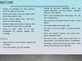 BEFORE
• Prepare an emergency kit with essential
items for safety and survival.
• Secure your house; carry out repairs; don’t
leave sharp objects loose.
• Secure outside objects that could blow
away and cause damage.
• Remove rotting trees/broken branches that
could fall and cause injury or damage.
• Listen to radio, watch TV or read
newspapers for weather updates and
warnings.
DURING
• Keep a watch on local weather updates and
warnings.
• Try to stay indoors; stay off verandas.
• Unplug all electrical equipment. Don’t use
corded telephones. Use your battery- operated
radio for news updates.
• Don’t touch plumbing and metal pipes. Do not
use running water.
• Stay away from structures with tin roofs/ metal
sheets.
• Don’t take shelter near/under trees.
• Stay put if you are inside a car/bus/covered
vehicle.
• Don’t use metallic objects; stay away from
power/telephone lines.
• Get out of water - pools, lakes, small boats on
water bodies - and take safe shelter immediately.
• Remember
, rubber-soled shoes and rubber tyres
provide NO protection from lightning.
 
