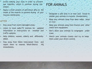 • Avoid rubbing your eyes in order to prevent
eye infection, which is common during this
season.
• Apply a small amount of petroleum jelly to the
inside of the nostrils to prevent drying of your
mucous membranes.
AFTER
• Stay away from storm-damaged areas.
• Listen to local radio/TV stations for updated
information or instructions on weather and
traffic updates.
• Help children, women, elderly and differently-
abled.
• Stay away from fallen trees/power lines and
report them to nearest Tehsil/District HQ
immediately.
FOR ANIMALS
• Designate a safe area in or near your house to
shelter your animals in a severe thunderstorm.
• Keep your animals away from open water
, pond
or river.
• Keep your animals away from tractors and other
metal farm equipment.
• Don’t allow your animals to congregate under
trees.
• Watch your animals closely and try to keep
them under your direct control.
 