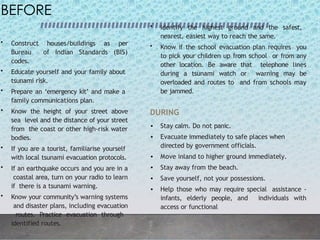 BEFORE
• Construct houses/buildings as per
Bureau of Indian Standards (BIS)
codes.
• Educate yourself and your family about
tsunami risk.
• Prepare an ‘emergency kit’ and make a
family communications plan.
• Know the height of your street above
sea level and the distance of your street
from the coast or other high-risk water
bodies.
• If you are a tourist, familiarise yourself
with local tsunami evacuation protocols.
• If an earthquake occurs and you are in a
coastal area, turn on your radio to learn
if there is a tsunami warning.
• Know your community’s warning systems
and disaster plans, including evacuation
routes. Practice evacuation through
identified routes.
• Identify the highest ground and the safest,
nearest, easiest way to reach the same.
• Know if the school evacuation plan requires you
to pick your children up from school or from any
other location. Be aware that telephone lines
during a tsunami watch or warning may be
overloaded and routes to and from schools may
be jammed.
DURING
• Stay calm. Do not panic.
• Evacuate immediately to safe places when
directed by government officials.
• Move inland to higher ground immediately.
• Stay away from the beach.
• Save yourself, not your possessions.
• Help those who may require special assistance -
infants, elderly people, and individuals with
access or functional
 