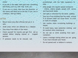 needs.
• If you are in the water
, then grab onto something
that floats, such as a raft/ tree trunk, etc.
• If you are in a boat, then face the direction of
the waves and head out to the sea. If you are in
a harbour, then go inland.
AFTER
• Return home only after officials tell you it is
safe.
• Avoid areas which are affected by a disaster.
• Stay away from debris in the water.
• Check yourself for injuries and get first aid as
needed before helping injured or trapped
persons.
• If someone needs to be rescued, call
professionals with the right equipment to
help.
• Help people who require special assistance
- infants, elderly people, people with access
and functional needs.
• Use radio or television for the latest updates.
• Stay out of any building that has water around
it as tsunami water can cause floors to crack
or walls to collapse.
• Use caution when re-entering buildings or
homes.
• T
o avoid injury, wear protective clothing and
be cautious when cleaning up.
• Do not eat or drink anything from open
containers.
• Leave a message stating where you are going
if you must evacuate your house.
• Do not spread and/ or believe in rumours.
 