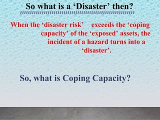 So what is a ‘Disaster’ then?
When the ‘disaster risk’ exceeds the ‘coping
capacity’ of the ‘exposed’ assets, the
incident of a hazard turns into a
‘disaster’.
So, what is Coping Capacity?
 