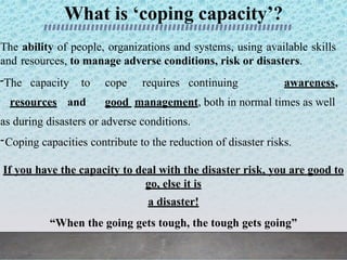 What is ‘coping capacity’?
The ability of people, organizations and systems, using available skills
and resources, to manage adverse conditions, risk or disasters.
-The capacity to cope requires continuing awareness,
resources and good management, both in normal times as well
as during disasters or adverse conditions.
-Coping capacities contribute to the reduction of disaster risks.
If you have the capacity to deal with the disaster risk, you are good to
go, else it is
a disaster!
“When the going gets tough, the tough gets going”
 