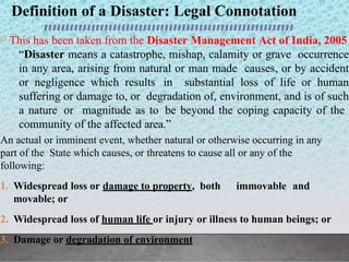 Definition of a Disaster: Legal Connotation
 This has been taken from the Disaster Management Act of India, 2005
“Disaster means a catastrophe, mishap, calamity or grave occurrence
in any area, arising from natural or man made causes, or by accident
or negligence which results in substantial loss of life or human
suffering or damage to, or degradation of, environment, and is of such
a nature or magnitude as to be beyond the coping capacity of the
community of the affected area.”
An actual or imminent event, whether natural or otherwise occurring in any
part of the State which causes, or threatens to cause all or any of the
following:
1. Widespread loss or damage to property, both immovable and
movable; or
2. Widespread loss of human life or injury or illness to human beings; or
3. Damage or degradation of environment
 