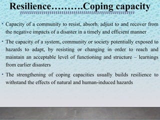 Resilience……….Coping capacity
• Capacity of a community to resist, absorb, adjust to and recover from
the negative impacts of a disaster in a timely and efficient manner
• The capacity of a system, community or society potentially exposed to
hazards to adapt, by resisting or changing in order to reach and
maintain an acceptable level of functioning and structure – learnings
from earlier disasters
• The strengthening of coping capacities usually builds resilience to
withstand the effects of natural and human-induced hazards
 