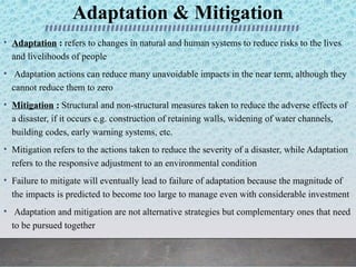Adaptation & Mitigation
• Adaptation : refers to changes in natural and human systems to reduce risks to the lives
and livelihoods of people
• Adaptation actions can reduce many unavoidable impacts in the near term, although they
cannot reduce them to zero
• Mitigation : Structural and non-structural measures taken to reduce the adverse effects of
a disaster, if it occurs e.g. construction of retaining walls, widening of water channels,
building codes, early warning systems, etc.
• Mitigation refers to the actions taken to reduce the severity of a disaster, while Adaptation
refers to the responsive adjustment to an environmental condition
• Failure to mitigate will eventually lead to failure of adaptation because the magnitude of
the impacts is predicted to become too large to manage even with considerable investment
• Adaptation and mitigation are not alternative strategies but complementary ones that need
to be pursued together
 