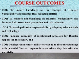COURSE OUTCOMES
• CO1: To impart knowledge on the concepts of Disaster,
Vulnerability and Disaster Risk reduction (DRR)
• CO2: To enhance understanding on Hazards, Vulnerability and
Disaster Risk Assessment prevention and risk reduction
• CO3: To develop disaster response skills by adopting relevant tools
and technology
• CO4: Enhance awareness of institutional processes for Disaster
response in the country and
• CO5: Develop rudimentary ability to respond to their surroundings
with potential Disaster response in areas where they live, with due
sensitivity.
 