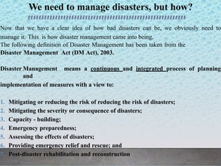 We need to manage disasters, but how?
Now that we have a clear idea of how bad disasters can be, we obviously need to
manage it. This is how disaster management came into being.
The following definition of Disaster Management has been taken from the
Disaster Management Act (DM Act), 2003.
Disaster Management means a continuous and integrated process of planning
and
implementation of measures with a view to:
1. Mitigating or reducing the risk of reducing the risk of disasters;
2. Mitigating the severity or consequence of disasters;
3. Capacity - building;
4. Emergency preparedness;
5. Assessing the effects of disasters;
6. Providing emergency relief and rescue; and
7. Post-disaster rehabilitation and reconstruction
 