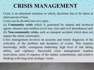 CRISIS MANAGEMENT
Crisis is an abnormal situation in which, decisions has to be taken at
short period of time
Crisis can be divided into two types :
(a) Community crisis which is generated by natural and technical
agents, disaster and conflicts (civil war, riots and civil disturbance) and
(b) Non-community crisis, such as transport accident which does not
impact the entire community.
Crisis management involves an accurate and timely diagnosis of the
criticality of the problem and dynamics of events. This requires
knowledge, skills, courageous leadership, high level of risk taking
ability, and vigilance. Successful crisis management requires
motivation, sense of urgency of the matter, commitment, and creative
thinking with long-term strategic vision.
 
