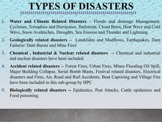 TYPES OF DISASTERS
1. Water and Climate Related Disasters – Floods and drainage Management,
Cyclones, Tornadoes and Hurricanes, Hailstorm, Cloud Burst, Heat Wave and Cold
Wave, Snow Avalanches, Droughts, Sea Erosion and Thunder and Lightning
2. Geologically related disasters -- Landslides and Mudflows, Earthquakes, Dam
Failures/ Dam Bursts and Mine Fires
3. Chemical , Industrial & Nuclear related disasters -- Chemical and industrial
and nuclear disasters have been included.
4. Accident related disasters -- Forest Fires, Urban Fires, Mines Flooding Oil Spill,
Major Building Collapse, Serial Bomb Blasts, Festival related disasters, Electrical
disasters and Fires, Air, Road and Rail Accidents, Boat Capsizing and Village Fire
have been included in this sub-group by HPC
5. Biologically related disasters -- Epidemics, Pest Attacks, Cattle epidemics and
Food poisoning.
 