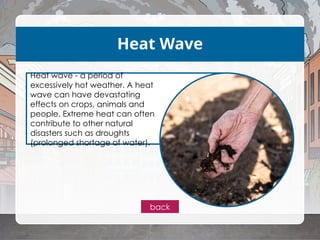 Heat Wave
Heat wave - a period of
excessively hot weather. A heat
wave can have devastating
effects on crops, animals and
people. Extreme heat can often
contribute to other natural
disasters such as droughts
(prolonged shortage of water).
back
 