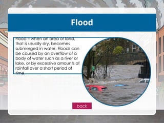 Flood
Flood – when an area or land,
that is usually dry, becomes
submerged in water. Floods can
be caused by an overflow of a
body of water such as a river or
lake, or by excessive amounts of
rainfall over a short period of
time.
back
 