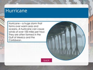 Hurricane – a huge storm that
forms over warm seas and
oceans. A hurricane can cause
winds of over 100 miles per hour.
They are often formed in the
Gulf of Mexico and the
Caribbean.
Hurricane
back
 