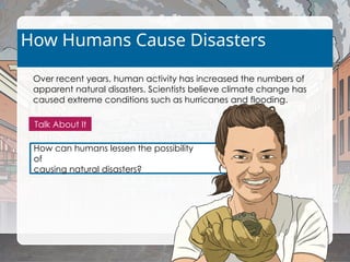 How can humans lessen the possibility
of
causing natural disasters?
How Humans Cause Disasters
Over recent years, human activity has increased the numbers of
apparent natural disasters. Scientists believe climate change has
caused extreme conditions such as hurricanes and flooding.
Talk About It
 