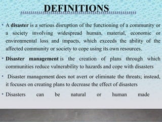 DEFINITIONS
• A disaster is a serious disruption of the functioning of a community or
a society involving widespread human, material, economic or
environmental loss and impacts, which exceeds the ability of the
affected community or society to cope using its own resources.
• Disaster management is the creation of plans through which
communities reduce vulnerability to hazards and cope with disasters
• Disaster management does not avert or eliminate the threats; instead,
it focuses on creating plans to decrease the effect of disasters
• Disasters can be natural or human made
 