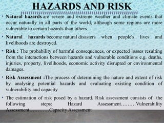 HAZARDS AND RISK
• Natural hazards are severe and extreme weather and climate events that
occur naturally in all parts of the world, although some regions are more
vulnerable to certain hazards than others
• Natural hazards become natural disasters when people's lives and
livelihoods are destroyed.
• Risk : The probability of harmful consequences, or expected losses resulting
from the interactions between hazards and vulnerable conditions e.g. deaths,
injuries, property, livelihoods, economic activity disrupted or environmental
damages.
• Risk Assessment :The process of determining the nature and extent of risk
by analysing potential hazards and evaluating existing condition of
vulnerability and capacity
• The estimation of risk posed by a hazard. Risk assessment consists of the
following steps: Hazard Assessment………Vulnerability
Assessment…………Capacity Assessment
 