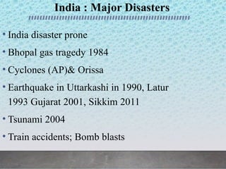 India : Major Disasters
• India disaster prone
• Bhopal gas tragedy 1984
• Cyclones (AP)& Orissa
• Earthquake in Uttarkashi in 1990, Latur
1993 Gujarat 2001, Sikkim 2011
• Tsunami 2004
• Train accidents; Bomb blasts
 