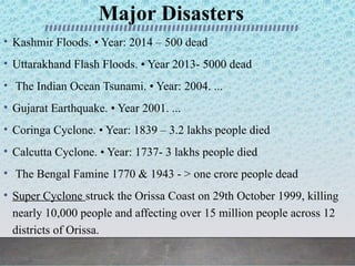 Major Disasters
• Kashmir Floods. • Year: 2014 – 500 dead
• Uttarakhand Flash Floods. • Year 2013- 5000 dead
• The Indian Ocean Tsunami. • Year: 2004. ...
• Gujarat Earthquake. • Year 2001. ...
• Coringa Cyclone. • Year: 1839 – 3.2 lakhs people died
• Calcutta Cyclone. • Year: 1737- 3 lakhs people died
• The Bengal Famine 1770 & 1943 - > one crore people dead
• Super Cyclone struck the Orissa Coast on 29th October 1999, killing
nearly 10,000 people and affecting over 15 million people across 12
districts of Orissa.
 