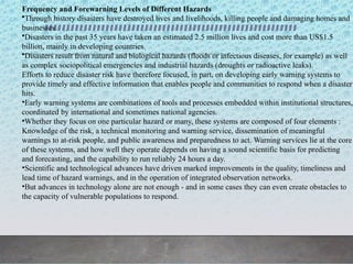 Frequency and Forewarning Levels of Different Hazards
•Through history disasters have destroyed lives and livelihoods, killing people and damaging homes and
businesses.
•Disasters in the past 35 years have taken an estimated 2.5 million lives and cost more than US$1.5
billion, mainly in developing countries.
•Disasters result from natural and biological hazards (floods or infectious diseases, for example) as well
as complex sociopolitical emergencies and industrial hazards (droughts or radioactive leaks).
Efforts to reduce disaster risk have therefore focused, in part, on developing early warning systems to
provide timely and effective information that enables people and communities to respond when a disaster
hits.
•Early warning systems are combinations of tools and processes embedded within institutional structures,
coordinated by international and sometimes national agencies.
•Whether they focus on one particular hazard or many, these systems are composed of four elements :
Knowledge of the risk, a technical monitoring and warning service, dissemination of meaningful
warnings to at-risk people, and public awareness and preparedness to act. Warning services lie at the core
of these systems, and how well they operate depends on having a sound scientific basis for predicting
and forecasting, and the capability to run reliably 24 hours a day.
•Scientific and technological advances have driven marked improvements in the quality, timeliness and
lead time of hazard warnings, and in the operation of integrated observation networks.
•But advances in technology alone are not enough - and in some cases they can even create obstacles to
the capacity of vulnerable populations to respond.
 