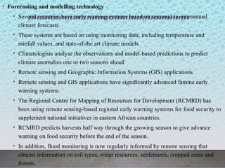 • Forecasting and modelling technology
• Several countries have early warning systems based on seasonal-to-interannual
climate forecasts.
• These systems are based on using monitoring data, including temperature and
rainfall values, and state-of-the art climate models.
• Climatologists analyse the observations and model-based predictions to predict
climate anomalies one or two seasons ahead.
• Remote sensing and Geographic Information Systems (GIS) applications
• Remote sensing and GIS applications have significantly advanced famine early
warning systems.
• The Regional Centre for Mapping of Resources for Development (RCMRD) has
been using remote sensing-based regional early warning systems for food security to
supplement national initiatives in eastern African countries.
• RCMRD predicts harvests half way through the growing season to give advance
warning on food security before the end of the season.
• In addition, flood monitoring is now regularly informed by remote sensing that
obtains information on soil types, water resources, settlements, cropped areas and
forests.
 