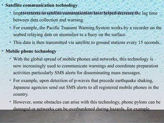 • Satellite communication technology
• Improvements in satellite communication have helped decrease the lag time
between data collection and warning.
• For example, the Pacific Tsunami Warning System works by a recorder on the
seabed relaying data on anomalies to a buoy on the surface.
• This data is then transmitted via satellite to ground stations every 15 seconds.
• Mobile phone technology
• With the global spread of mobile phones and networks, this technology is
now increasingly used to communicate warnings and coordinate preparation
activities particularly SMS alerts for disseminating mass messages.
• For example, upon detection of p-waves that precede earthquake shaking,
Japanese agencies send out SMS alerts to all registered mobile phones in the
country.
• However, some obstacles can arise with this technology, phone pylons can be
damaged or networks can be overburdened during hazards, for example.
 