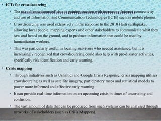 • ICTs for crowdsourcing
• The use of 'crowdsourced' data is gaining traction with increasing Internet connectivity
and use of Information and Communication Technologies (ICTs) such as mobile phones.
• Crowdsourcing was used extensively in the response to the 2010 Haiti earthquake,
allowing local people, mapping experts and other stakeholders to communicate what they
saw and heard on the ground, and to produce information that could be used by
humanitarian workers.
• This was particularly useful in locating survivors who needed assistance, but it is
increasingly recognized that crowdsourcing could also help with pre-disaster activities,
specifically risk identification and early warning.
• Crisis mapping
• Through initiatives such as Ushahidi and Google Crisis Response, crisis mapping utilises
crowdsourcing as well as satellite imagery, participatory maps and statistical models to
power more informed and effective early warning.
• It can provide real-time information on an upcoming crisis in times of uncertainty and
confusion.
• The vast amount of data that can be produced from such systems can be analysed through
networks of stakeholders (such as Crisis Mappers).
 