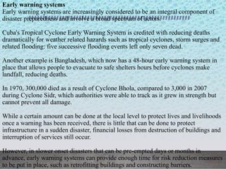 Early warning systems
Early warning systems are increasingly considered to be an integral component of
disaster preparedness and involve a broad spectrum of actors.
Cuba's Tropical Cyclone Early Warning System is credited with reducing deaths
dramatically for weather related hazards such as tropical cyclones, storm surges and
related flooding: five successive flooding events left only seven dead.
Another example is Bangladesh, which now has a 48-hour early warning system in
place that allows people to evacuate to safe shelters hours before cyclones make
landfall, reducing deaths.
In 1970, 300,000 died as a result of Cyclone Bhola, compared to 3,000 in 2007
during Cyclone Sidr, which authorities were able to track as it grew in strength but
cannot prevent all damage.
While a certain amount can be done at the local level to protect lives and livelihoods
once a warning has been received, there is little that can be done to protect
infrastructure in a sudden disaster, financial losses from destruction of buildings and
interruption of services still occur.
However, in slower onset disasters that can be pre-empted days or months in
advance, early warning systems can provide enough time for risk reduction measures
to be put in place, such as retrofitting buildings and constructing barriers.
 