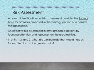 Risk Assessment
• A hazard identification and risk assessment provides the factual
basis for activities proposed in the strategy portion of a hazard
mitigation plan.
• An effective risk assessment informs proposed actions by
focusing attention and resources on the greatest risks.
• In Units 1, 2, and 3, what did we learn/do that would help us
focus attention on the greatest risks?
 